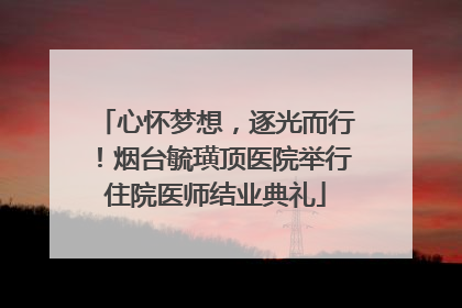 心怀梦想，逐光而行！烟台毓璜顶医院举行住院医师结业典礼