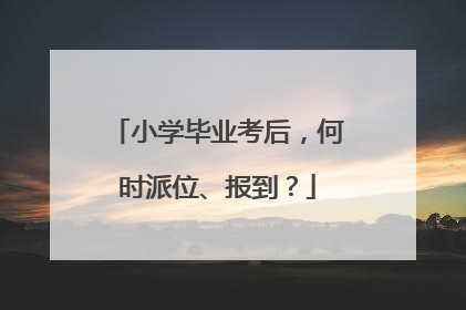 小学毕业考后，何时派位、报到？