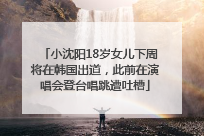 小沈阳18岁女儿下周将在韩国出道，此前在演唱会登台唱跳遭吐槽