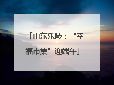 山东乐陵：“幸福市集”迎端午
