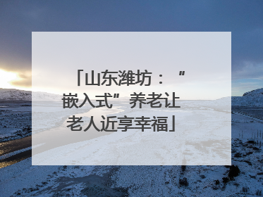 山东潍坊：“嵌入式”养老让老人近享幸福