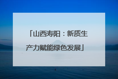 山西寿阳：新质生产力赋能绿色发展