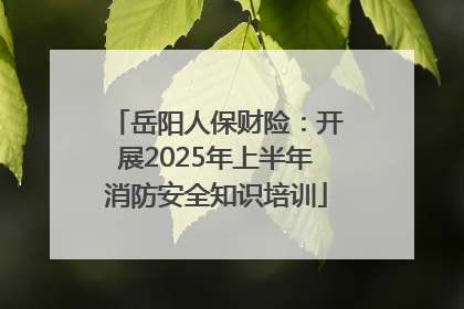 岳阳人保财险：开展2025年上半年消防安全知识培训