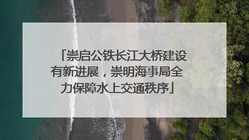 崇启公铁长江大桥建设有新进展，崇明海事局全力保障水上交通秩序