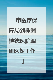 市医疗保障局到株洲恺德医院调研医保工作