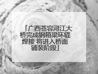 广西苍容浔江大桥完成钢箱梁环缝焊接 将进入桥面铺装阶段