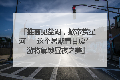 推窗见盐湖，掀帘赏星河……这个暑期青甘房车游将解锁昼夜之美