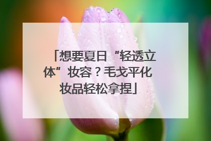 想要夏日“轻透立体”妆容？毛戈平化妆品轻松拿捏