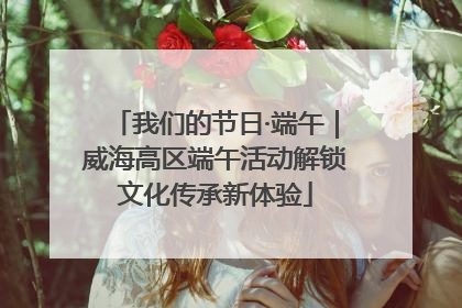 我们的节日·端午｜威海高区端午活动解锁文化传承新体验