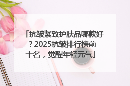 抗皱紧致护肤品哪款好？2025抗皱排行榜前十名，觉醒年轻元气
