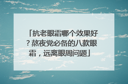抗老眼霜哪个效果好？熬夜党必备的八款眼霜，远离眼周问题