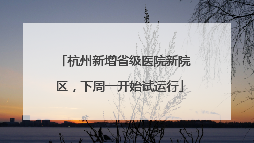 杭州新增省级医院新院区，下周一开始试运行