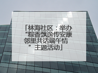 林海社区：举办“粽香飘逸传安康 邻里共话端午情”主题活动
