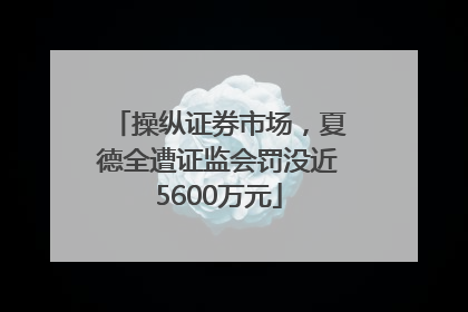 操纵证券市场，夏德全遭证监会罚没近5600万元