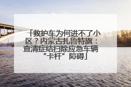 救护车为何进不了小区？内蒙古扎鲁特旗：查清症结扫除应急车辆“卡杆”障碍
