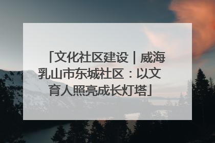 文化社区建设｜威海乳山市东城社区：以文育人照亮成长灯塔