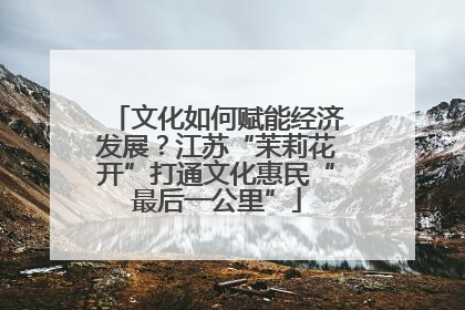 文化如何赋能经济发展？江苏“茉莉花开”打通文化惠民“最后一公里”