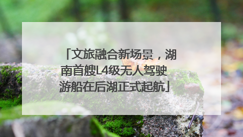 文旅融合新场景，湖南首艘L4级无人驾驶游船在后湖正式起航