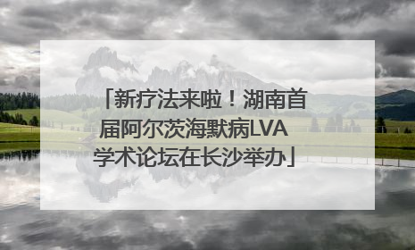 新疗法来啦！湖南首届阿尔茨海默病LVA学术论坛在长沙举办