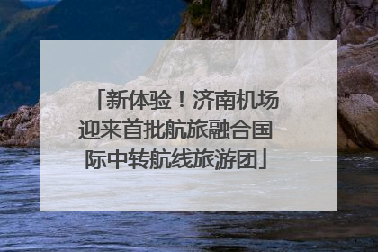 新体验！济南机场迎来首批航旅融合国际中转航线旅游团
