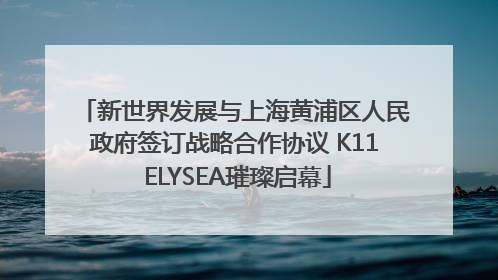 新世界发展与上海黄浦区人民政府签订战略合作协议 K11 ELYSEA璀璨启幕