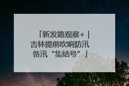 新发路观察+｜吉林提前吹响防汛备汛“集结号”