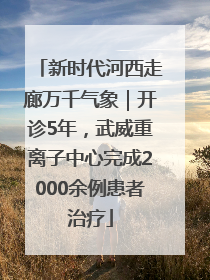 新时代河西走廊万千气象｜开诊5年，武威重离子中心完成2000余例患者治疗