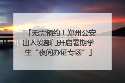 无需预约！郑州公安出入境部门开启暑期学生“夜间办证专场”