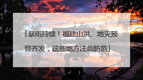 暴雨持续！福建山洪、地灾预警齐发，这些地方注意防范