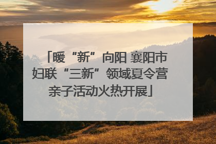 暖“新”向阳 襄阳市妇联“三新”领域夏令营亲子活动火热开展