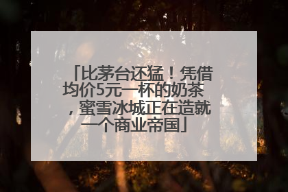 比茅台还猛！凭借均价5元一杯的奶茶，蜜雪冰城正在造就一个商业帝国