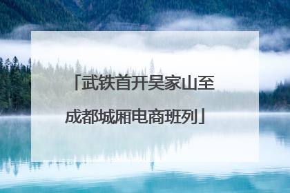 武铁首开吴家山至成都城厢电商班列