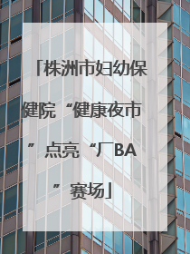株洲市妇幼保健院“健康夜市”点亮“厂BA”赛场
