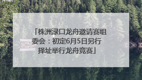 株洲渌口龙舟邀请赛组委会：初定6月5日另行择址举行龙舟竞赛