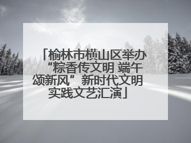 榆林市横山区举办“粽香传文明 端午颂新风”新时代文明实践文艺汇演