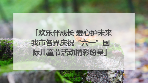 欢乐伴成长 爱心护未来 我市各界庆祝“六一”国际儿童节活动精彩纷呈