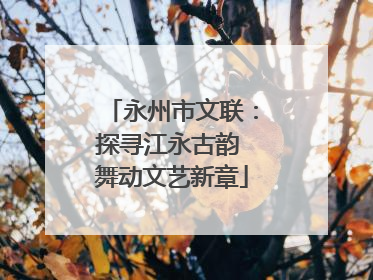 永州市文联：探寻江永古韵 舞动文艺新章
