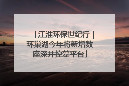 江淮环保世纪行｜环巢湖今年将新增数座深井控藻平台