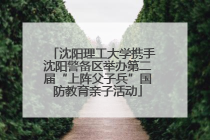 沈阳理工大学携手沈阳警备区举办第二届“上阵父子兵”国防教育亲子活动