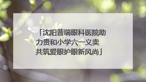 沈阳普瑞眼科医院助力贵和小学六一义卖 共筑爱眼护眼新风尚