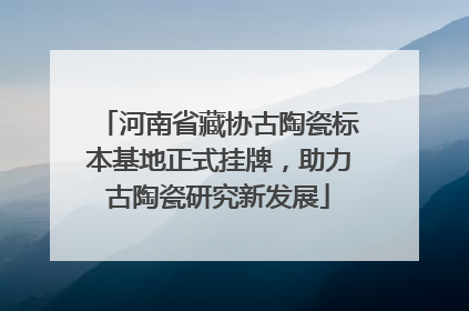 河南省藏协古陶瓷标本基地正式挂牌，助力古陶瓷研究新发展