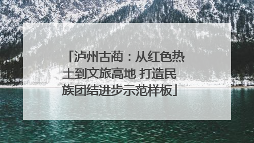 泸州古蔺：从红色热土到文旅高地 打造民族团结进步示范样板