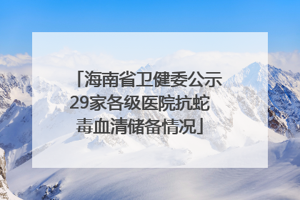 海南省卫健委公示29家各级医院抗蛇毒血清储备情况