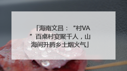 海南文昌：“村VA”百桌村宴聚千人，山海间升腾乡土烟火气
