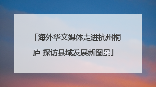 海外华文媒体走进杭州桐庐 探访县域发展新图景