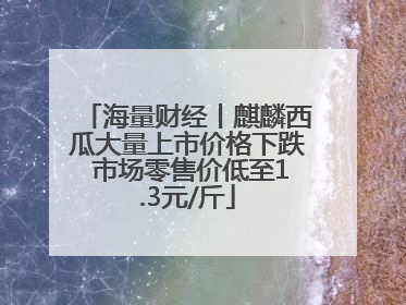 海量财经丨麒麟西瓜大量上市价格下跌 市场零售价低至1.3元/斤