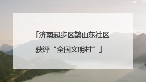 济南起步区鹊山东社区获评“全国文明村”