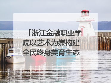 浙江金融职业学院以艺术为媒构建全民终身美育生态——校社联动共谱美育新篇章