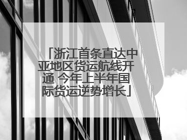浙江首条直达中亚地区货运航线开通 今年上半年国际货运逆势增长