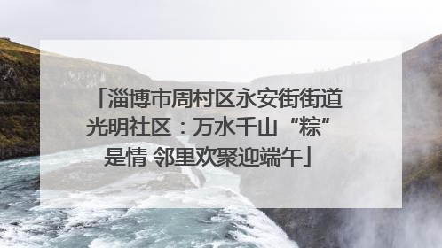 淄博市周村区永安街街道光明社区：万水千山“粽”是情 邻里欢聚迎端午